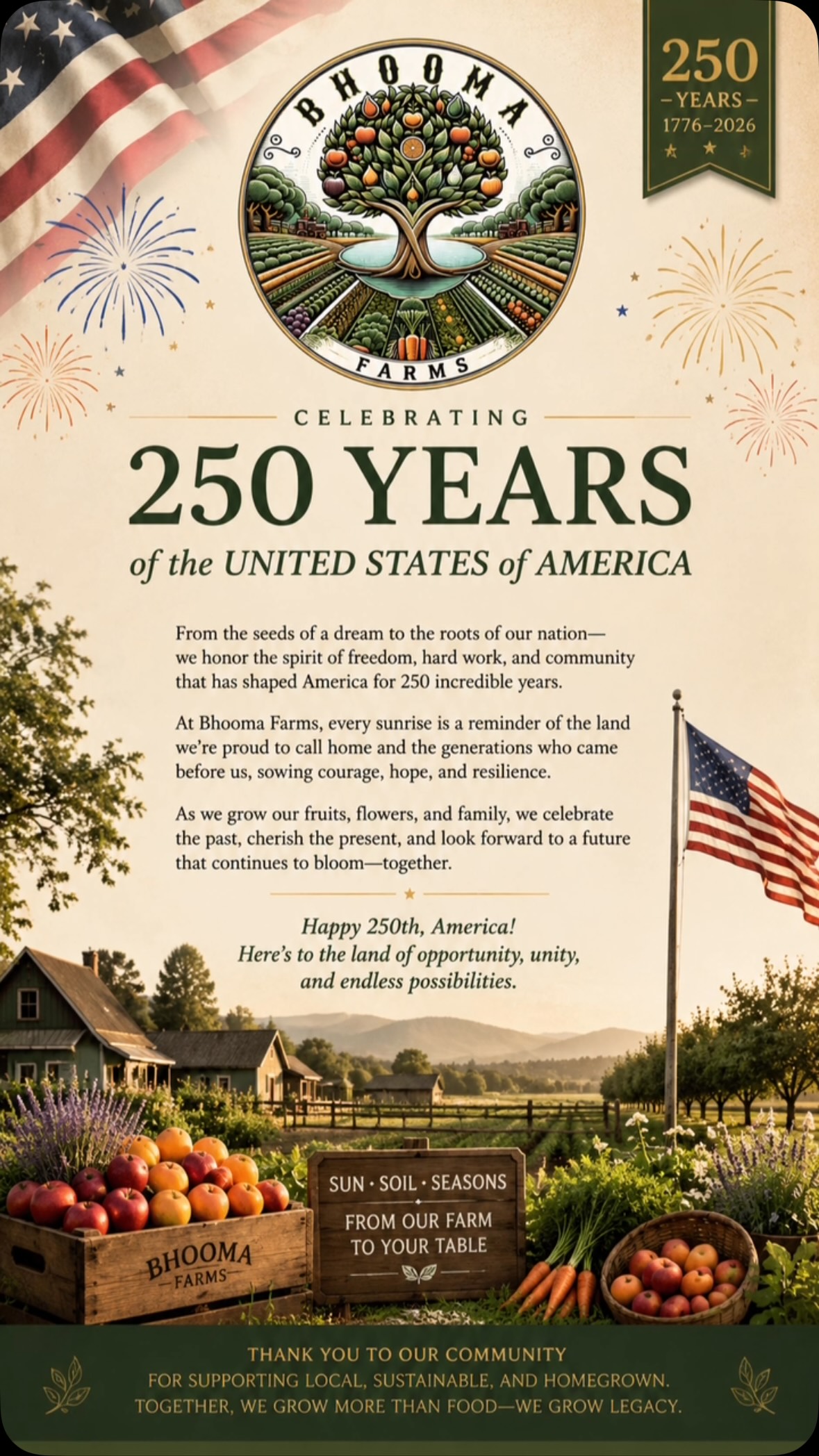 For 250 years, America has grown through courage, hope, and hard work. At Bhooma Farms, we’re grateful to care for a small piece of that story—one harvest, one family, and one season at a time. 🇺🇸

Here’s to the land that nourishes us, the communities that support us, and the generations still to come.

Happy 250th, America. 🇺🇸

#America250 #BhoomaFarms #SunSoilSeasons